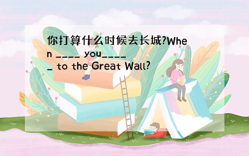 你打算什么时候去长城?When ____ you_____ to the Great Wall?