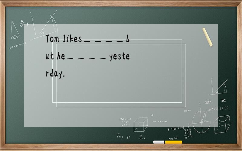 Tom likes____but he____yesterday.