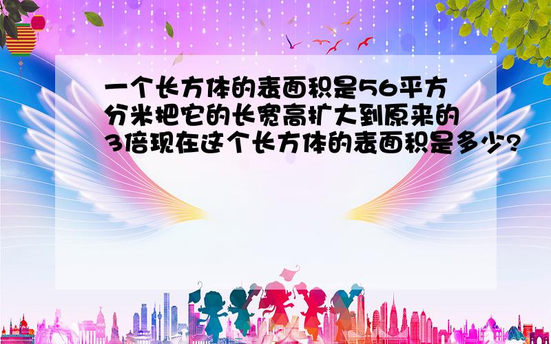 一个长方体的表面积是56平方分米把它的长宽高扩大到原来的3倍现在这个长方体的表面积是多少?