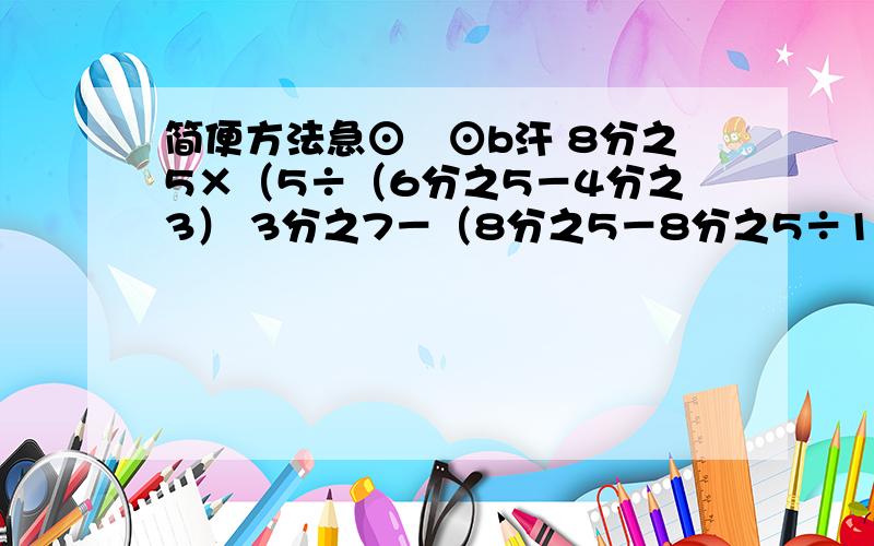 简便方法急⊙﹏⊙b汗 8分之5×（5÷（6分之5－4分之3） 3分之7－（8分之5－8分之5÷16分之15）