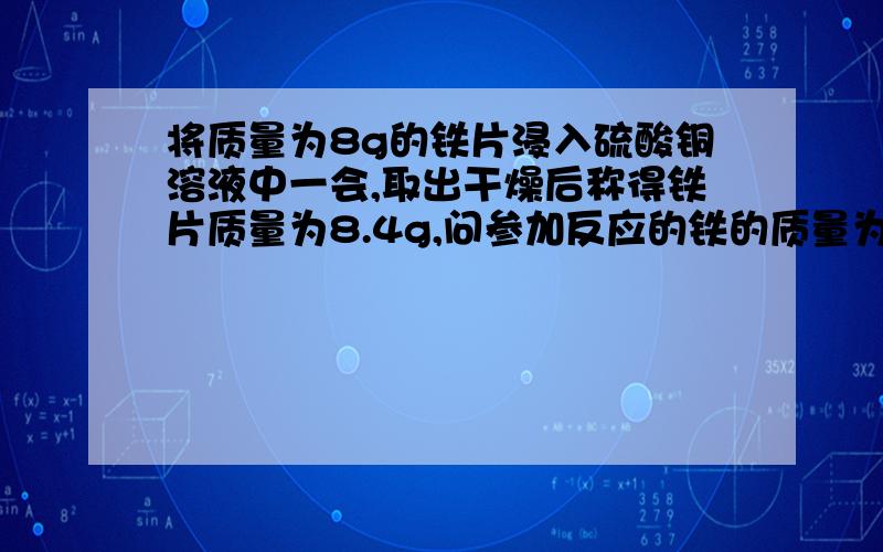 将质量为8g的铁片浸入硫酸铜溶液中一会,取出干燥后称得铁片质量为8.4g,问参加反应的铁的质量为多少克?