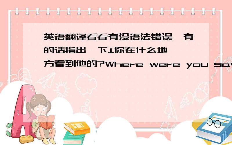 英语翻译看看有没语法错误,有的话指出一下.1.你在什么地方看到他的?Where were you saw him?2.你