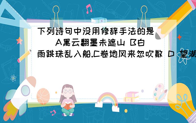 下列诗句中没用修辞手法的是（ ） A黑云翻墨未遮山 B白雨跳珠乱入船.C卷地风来忽吹散 D 望湖楼下水如天.