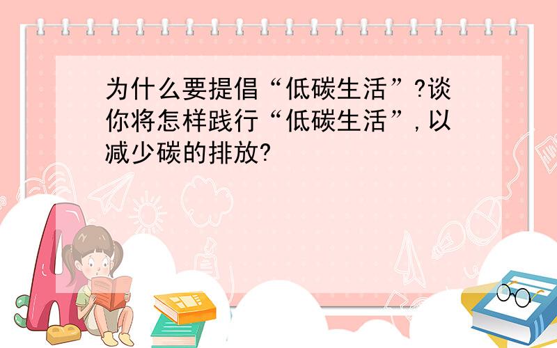 为什么要提倡“低碳生活”?谈你将怎样践行“低碳生活”,以减少碳的排放?