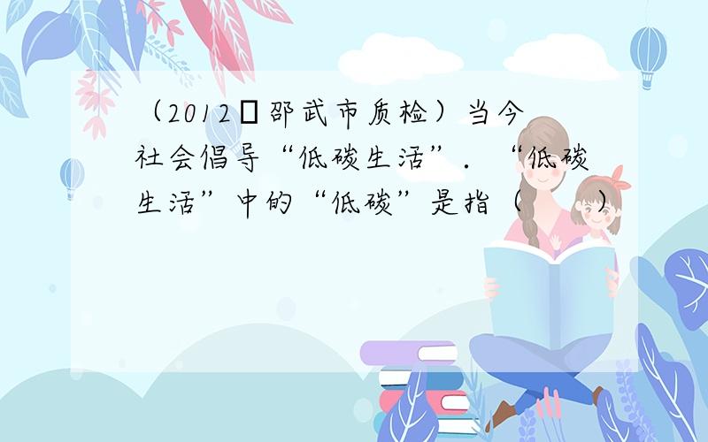 （2012•邵武市质检）当今社会倡导“低碳生活”．“低碳生活”中的“低碳”是指（　　）