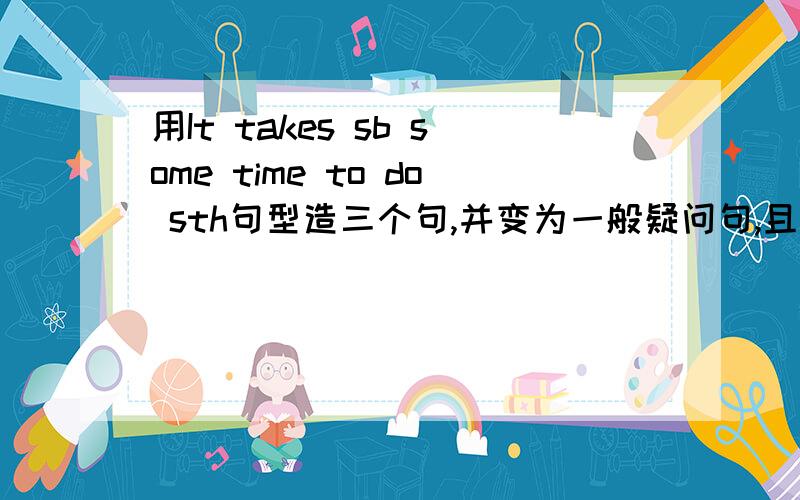 用It takes sb some time to do sth句型造三个句,并变为一般疑问句,且用How long提问