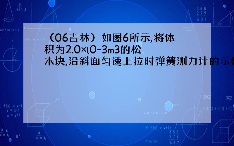 （06吉林）如图6所示,将体积为2.0×l0-3m3的松木块,沿斜面匀速上拉时弹簧测力计的示数为4N．松木块沿斜面移动l