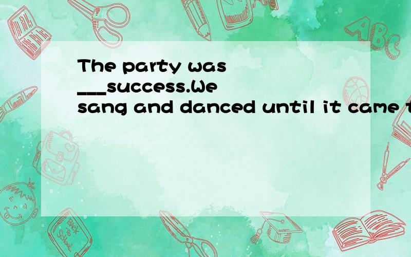 The party was ___success.We sang and danced until it came to