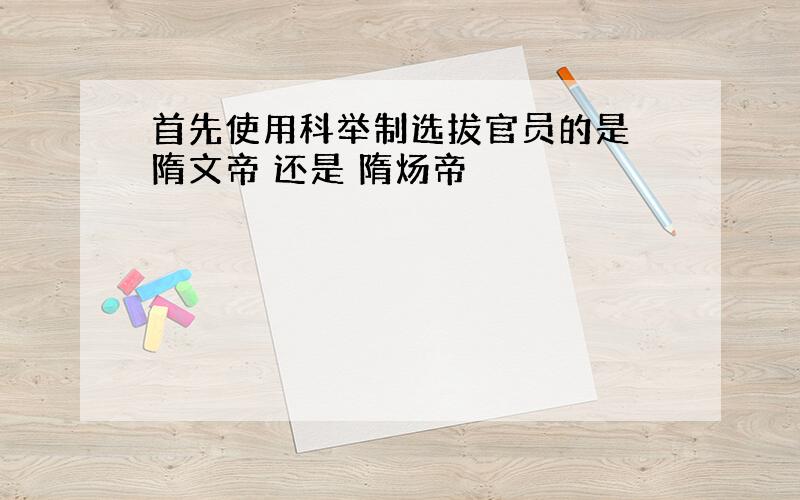 首先使用科举制选拔官员的是 隋文帝 还是 隋炀帝