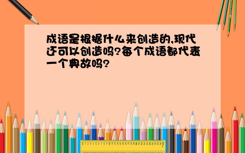 成语是根据什么来创造的,现代还可以创造吗?每个成语都代表一个典故吗?