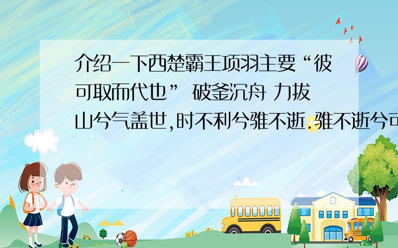 介绍一下西楚霸王项羽主要“彼可取而代也” 破釜沉舟 力拔山兮气盖世,时不利兮骓不逝.骓不逝兮可奈何,虞兮虞兮奈若何!积极