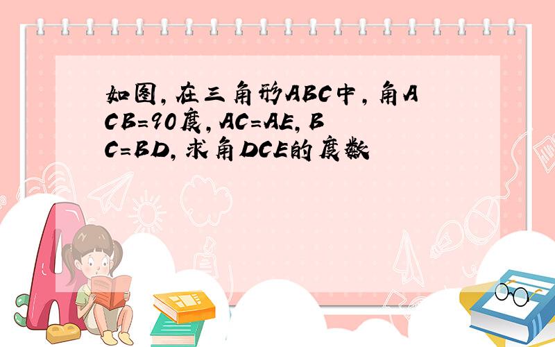 如图,在三角形ABC中,角ACB=90度,AC=AE,BC=BD,求角DCE的度数