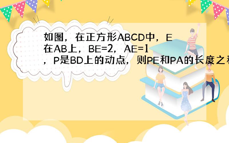 如图，在正方形ABCD中，E在AB上，BE=2，AE=1，P是BD上的动点，则PE和PA的长度之和最小值为______．