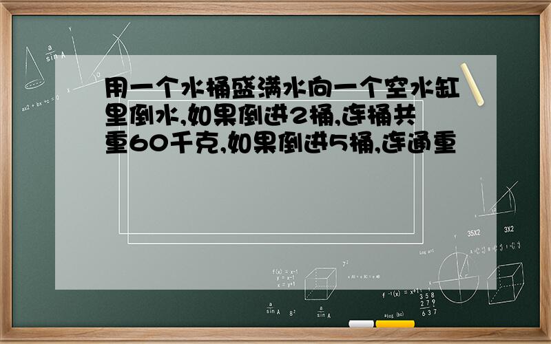 用一个水桶盛满水向一个空水缸里倒水,如果倒进2桶,连桶共重60千克,如果倒进5桶,连通重