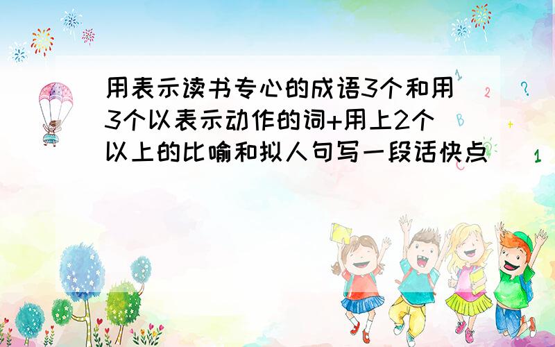 用表示读书专心的成语3个和用3个以表示动作的词+用上2个以上的比喻和拟人句写一段话快点