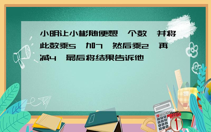 小明让小彬随便想一个数,并将此数乘5,加7,然后乘2,再减4,最后将结果告诉他