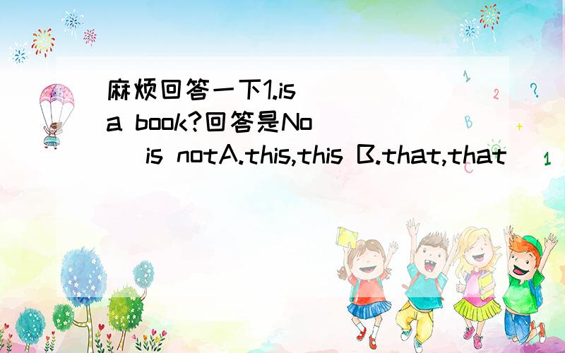 麻烦回答一下1.is ( )a book?回答是No ( )is notA.this,this B.that,that