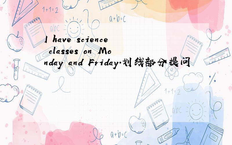 I have science classes on Monday and Friday.划线部分提问