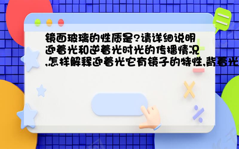 镜面玻璃的性质是?请详细说明迎着光和逆着光时光的传播情况,怎样解释迎着光它有镜子的特性,背着光有玻璃的特性,光到底从那边