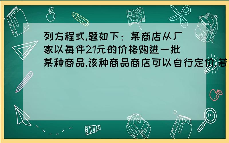 列方程式,题如下：某商店从厂家以每件21元的价格购进一批某种商品,该种商品商店可以自行定价,若每件商品的售价为a元,则可