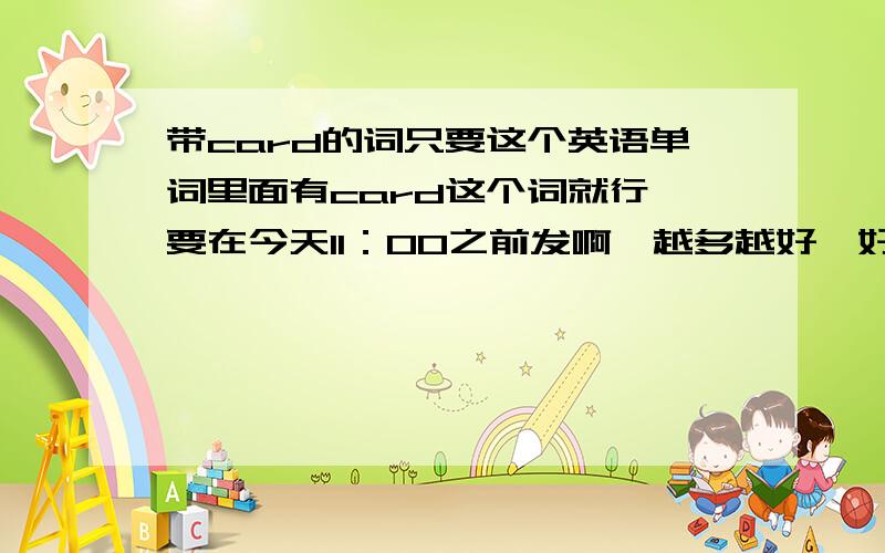 带card的词只要这个英语单词里面有card这个词就行,要在今天11：00之前发啊,越多越好,好的我会给悬赏分的,