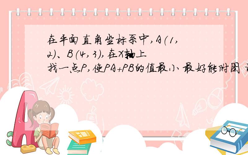 在平面直角坐标系中,A(1,2)、B(4,3),在X轴上找一点P,使PA+PB的值最小 最好能附图 谢谢 解答详细点