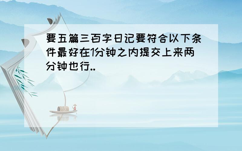 要五篇三百字日记要符合以下条件最好在1分钟之内提交上来两分钟也行..