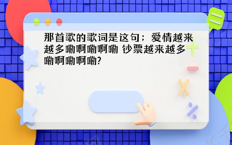 那首歌的歌词是这句；爱情越来越多嘞啊嘞啊嘞 钞票越来越多嘞啊嘞啊嘞?