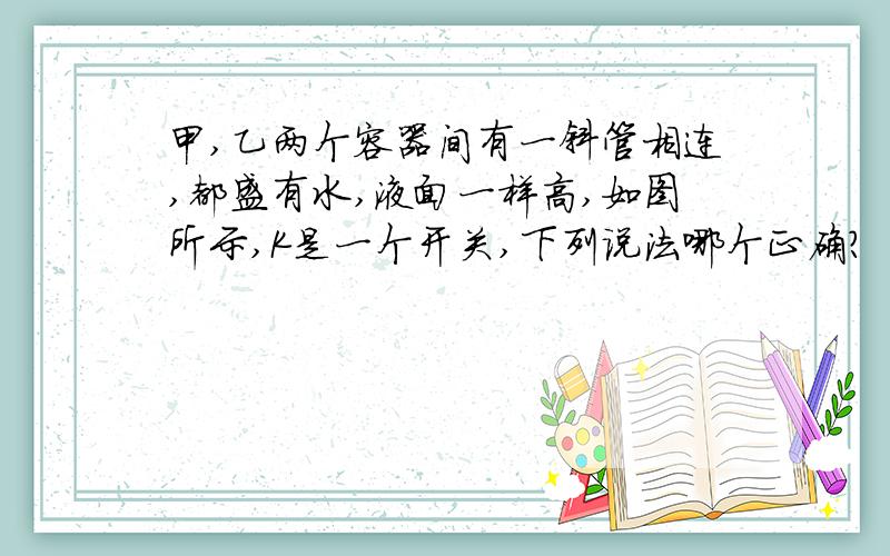 甲,乙两个容器间有一斜管相连,都盛有水,液面一样高,如图所示,K是一个开关,下列说法哪个正确?