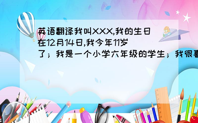 英语翻译我叫XXX,我的生日在12月14日,我今年11岁了；我是一个小学六年级的学生；我很喜欢小狗,它们非常可爱.我喜欢