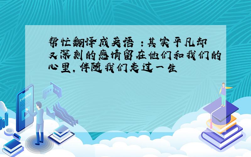 帮忙翻译成英语 ：其实平凡却又深刻的感情留在他们和我们的心里,伴随我们走过一生