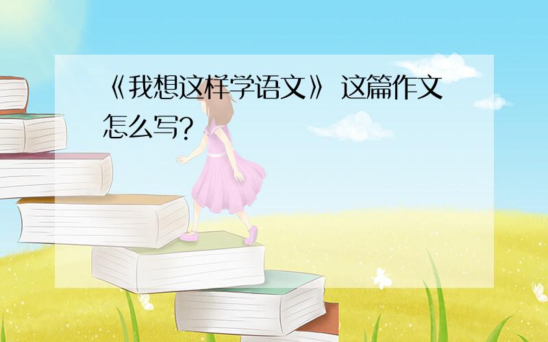 《我想这样学语文》 这篇作文怎么写?