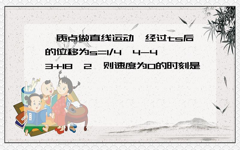 一质点做直线运动,经过ts后的位移为s=1/4^4-4^3+18^2,则速度为0的时刻是