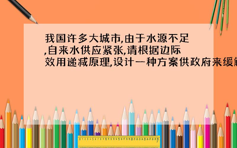 我国许多大城市,由于水源不足,自来水供应紧张,请根据边际效用递减原理,设计一种方案供政府来缓解或消