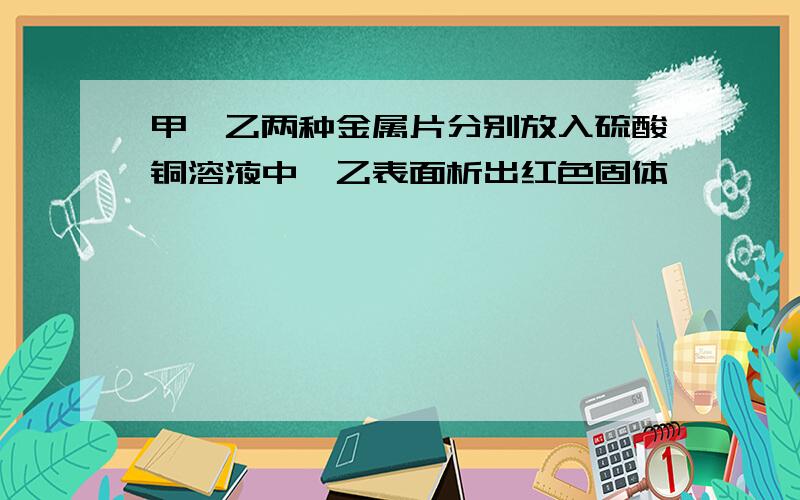 甲、乙两种金属片分别放入硫酸铜溶液中,乙表面析出红色固体……