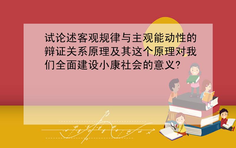 试论述客观规律与主观能动性的辩证关系原理及其这个原理对我们全面建设小康社会的意义?