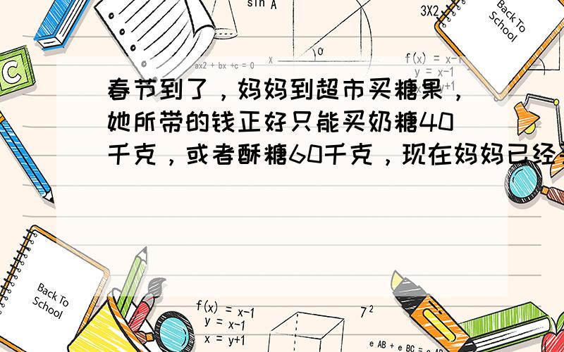 春节到了，妈妈到超市买糖果，她所带的钱正好只能买奶糖40千克，或者酥糖60千克，现在妈妈已经买了16千克奶糖，余下的钱还