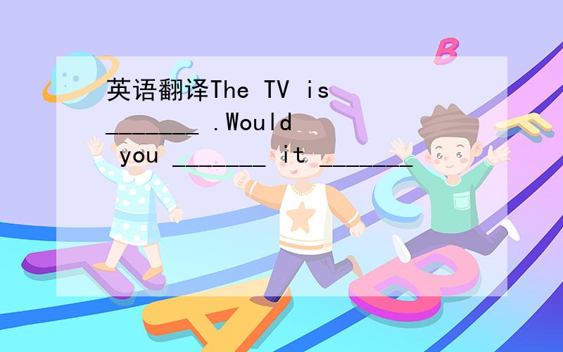 英语翻译The TV is _______ .Would you _______ it _______