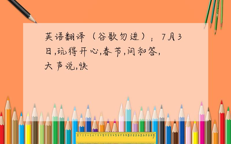 英语翻译（谷歌勿进）；7月3日,玩得开心,春节,问和答,大声说,快