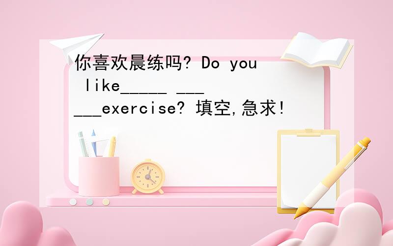 你喜欢晨练吗? Do you like_____ ______exercise? 填空,急求!