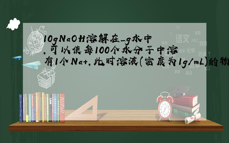 10gNaOH溶解在＿g水中,可以使每100个水分子中溶有1个Na+,此时溶液(密度为1g/mL)的物质的量浓度为＿