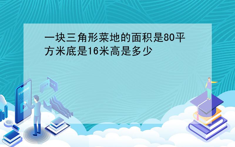 一块三角形菜地的面积是80平方米底是16米高是多少