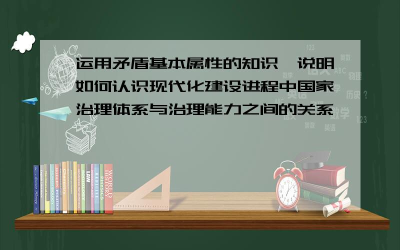 运用矛盾基本属性的知识,说明如何认识现代化建设进程中国家治理体系与治理能力之间的关系