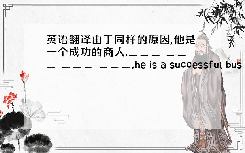 英语翻译由于同样的原因,他是一个成功的商人.＿＿＿ ＿＿＿ ＿＿＿ ＿＿＿,he is a successful bus