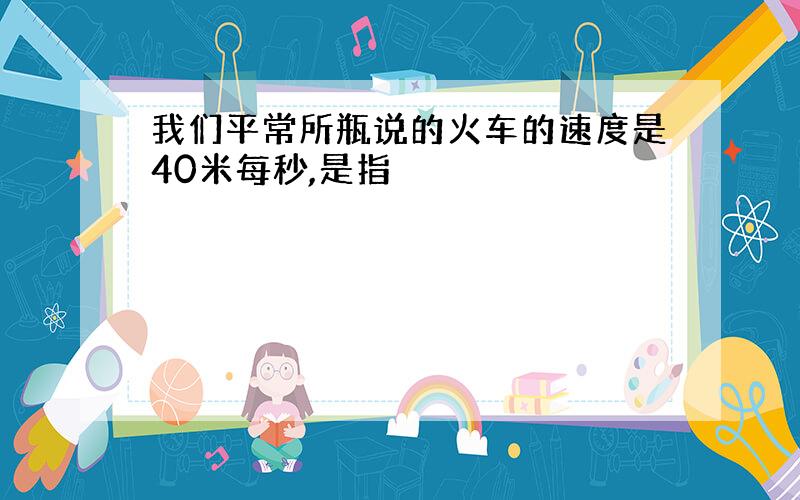 我们平常所瓶说的火车的速度是40米每秒,是指