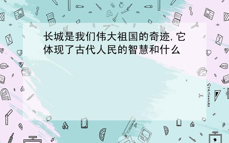 长城是我们伟大祖国的奇迹,它体现了古代人民的智慧和什么