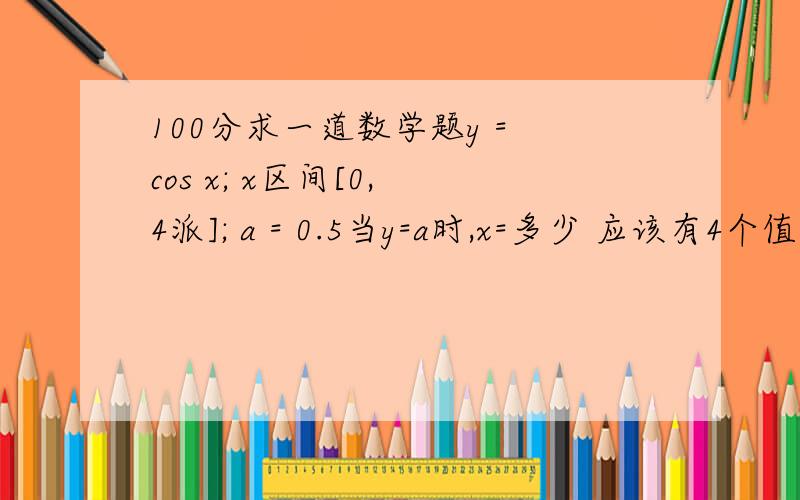 100分求一道数学题y = cos x; x区间[0, 4派]; a = 0.5当y=a时,x=多少 应该有4个值当y>