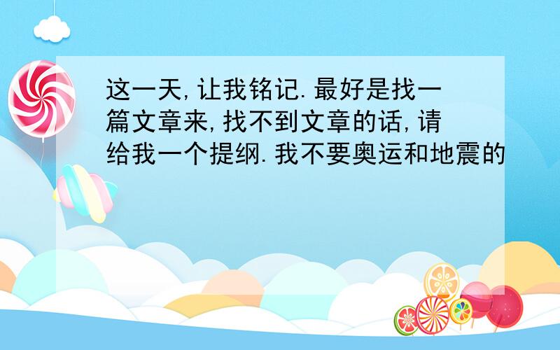 这一天,让我铭记.最好是找一篇文章来,找不到文章的话,请给我一个提纲.我不要奥运和地震的