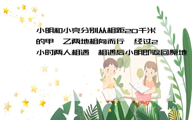 小明和小亮分别从相距20千米的甲、乙两地相向而行,经过2小时两人相遇,相遇后小明即返回原地,小亮继续向