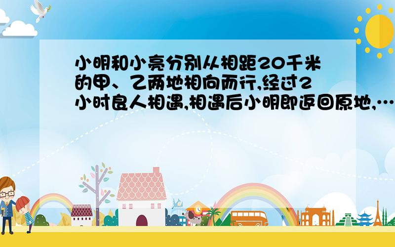 小明和小亮分别从相距20千米的甲、乙两地相向而行,经过2小时良人相遇,相遇后小明即返回原地,……